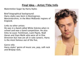 Final Idea – Artist/Title/Info
Watermelon Sugar by Harry Styles
Brief biographical background:
Harry styles was born in Bromsgrove,
Worcestershire, in the West Midlands regions of
England.
Links to other artists:
He was in a band called White Eskimo when in
school and won a band competition. He also
links to Louis Tomlinson, Liam Payne, Niall
Horan and Zayn Malik who were all in One
Direction but now are all in solo careers. Harry
is the most famous out of the five.
Genre info:
Harry styles’ genre of music are, pop, soft rock
and Britpop rock.
 