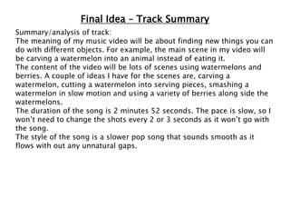 Final Idea – Track Summary
Summary/analysis of track:
The meaning of my music video will be about finding new things you can
do with different objects. For example, the main scene in my video will
be carving a watermelon into an animal instead of eating it.
The content of the video will be lots of scenes using watermelons and
berries. A couple of ideas I have for the scenes are, carving a
watermelon, cutting a watermelon into serving pieces, smashing a
watermelon in slow motion and using a variety of berries along side the
watermelons.
The duration of the song is 2 minutes 52 seconds. The pace is slow, so I
won’t need to change the shots every 2 or 3 seconds as it won’t go with
the song.
The style of the song is a slower pop song that sounds smooth as it
flows with out any unnatural gaps.
 