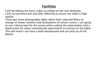 Facilities
I will be editing my music video at college on the mac desktops.
I will use premiere pro and after effecting to ensure my video is high
quality.
I have got some photography lights which have coloured filters to
change to mood, emotion and atmosphere of certain scenes. I am going
to use a bluescreen for the scenes when cutting the watermelons and a
blackscreen for when smashing the watermelon to contrast to the lights.
This will mean I can have a plain background and can pick up all the
details.
 