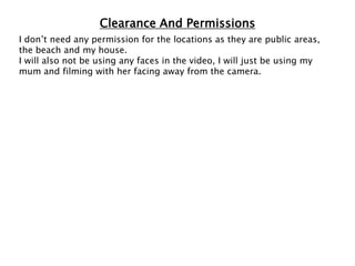 Clearance And Permissions
I don’t need any permission for the locations as they are public areas,
the beach and my house.
I will also not be using any faces in the video, I will just be using my
mum and filming with her facing away from the camera.
 