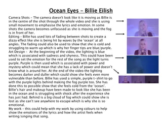 Ocean Eyes – Billie Eilish
Camera Shots – The camera doesn't look like it is moving as Billie is
in the centre of the shot through the whole video and she is using
small movement to emphasise the lyrics and emotion. In some
shots the camera becomes unfocused as she is moving and the fog
is in front of her.
Editing – Billie has used lots of fading between shots to create a
dizzy effect like she is being hit by waves by the ‘ocean’ at all
angles. The fading could also be used to show that she is cold and
struggling to warm up which is why her finger tips are blue/purple.
Art Design – At the beginning of the video, the lighting is blue
which is associated with sadness and shyness. This could have been
used to set the emotion for the rest of the song as the light turns
purple. Purple is then used which is associated with power and
mystery which could mean that she has a lack of power and doesn’t
know what is around her. At the end of the video the lighting
becomes darker and duller which could show she feels even more
vulnerable than before. Billie has used a simple, purple t-shirt to go
with the purple lights behind making the fog purple too. She has
done this to possible show that she feels cold from the ‘ocean’.
Billie’s hair and makeup have been made to look like she has been
in the ocean and is struggling with shock after the experience she
has just had. Behind is a big cloud of fog which could show she is
lost as she can’t see anywhere to escape which is why she is so
emotional.
My work – this could help with my work by using colours to help
show the emotions of the lyrics and how the artist feels when
writing/singing that song.
 