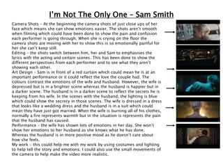 I’m Not The Only One – Sam Smith
Camera Shots – At the beginning the camera shots of just close ups of her
face which means she can show emotions easier. The shots aren’t smooth
when filming which could have been done to show the pain and confusion
each performer is going through. When she is crying on the floor the
camera shots are moving with her to show this is so emotionally painful for
her she can’t keep still.
Editing – the shots switch between him, her and Sam to emphasises the
lyrics with the acting and certain scenes. This has been done to show the
different perspectives from each performer and to see what they aren’t
showing each other.
Art Design – Sam is in front of a red curtain which could mean he is at an
important performance or it could reflect the love the couple had. The
colours contrast the emotions of the wife and husband. However, the wife is
depressed but is in a brighter scene whereas the husband is happier but in
a darker scene. The husband is in a darker scene to reflect the secrets he is
keeping from his wife. In the scenes with the husband, the lighting is blue
which could show the secrecy in those scenes. The wife is dressed in a dress
that looks like a wedding dress and the husband is in a suit which could
mean they have just got married. When the wife is burning all of his clothes,
normally a fire represents warmth but in the situation is represents the pain
that the husband has caused.
Performance – the wife has shown lots of emotions in her day. She won’t
show her emotions to her husband as she knows what he has done.
Whereas the husband is in more positive mood as he doesn’t care about
how she feels.
My work – this could help me with my work by using costumes and lighting
to help tell the story and emotions. I could also use the small movements of
the camera to help make the video more realistic.
 