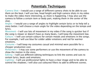 Potentials Techniques
Camera Shot – I would use a range of different camera shots to be able to use
them on the beat. I will use low, head height and high camera shots in my video
to make the video more interesting, as more is happening. I may also use the
camera to follow a certain item or body part, making them in the center of the
shot.
Angles – I would use a range of angles to highlight certain lyrics or to help tell a
story better. I will choose a main angle for the video depending on the tempo and
lyrics.
Movement – I will use lots of movement in my video if the song is quicker but if
the song is slower or doesn't have as many beats, I will keep the movement low.
Colours – I will use certain colours for certain moods and emotions in the songs.
For example, I will use blue for colder adder emotions and red for warmer
emotions.
Costume – I will keep my costumes casual and minimal were possible for a
cheaper production cost.
Performers – I may use some performers or use the movement of the camera to
show the motion in the story.
Editing – I will use different editing techniques to link the scenes and cuts to
certain lyrics, beats and emotions.
Lighting – I will use professional lights to have a clear image and to be able to
control the shadows. I will also use coloured filters to add to different scenes.
 