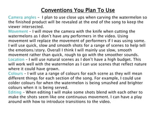 Conventions You Plan To Use
Camera angles – I plan to use close ups when carving the watermelon so
the finished product will be revealed at the end of the song to keep the
viewer intersected.
Movement – I will move the camera with the knife when cutting the
watermelons as I don’t have any performers in the video. Using
movement will replace the movement of performers if I was using some.
I will use quick, slow and smooth shots for a range of scenes to help tell
the emotions/story. Overall I think I will mainly use slow, smooth
movement rather than quick, rough to go with the smoother sounds.
Location – I will use natural scenes as I don’t have a high budget. This
will work well with the watermelon as I can use scenes that reflect nature
where it could have grown.
Colours – I will use a range of colours for each scene as they will mean
different things for each section of the song. For example, I could use
colder colours for when the watermelon is being smashed and brighter
colours when it is being served.
Editing – When editing I will make some shots blend with each other to
make the shots seem like one continuous movement. I can have a play
around with how to introduce transitions to the video.
 