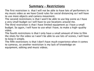 Summary – Restrictions
The first restriction is that I will not be able to have lots of performers in
my music video as we have Covid rules for social distancing so I will have
to use more objects and camera movement.
The second restrictions is that I won't be able to use big scene as I have
a very small budget so I will have to use locations around me.
The third restriction is that I have limited equipment as I have a small
budget. So again, I will have to use what I have, to make a high-quality
video.
The fourth restrictions is that I only have a small amount of time to film
the shots for the video so I won’t be able to use lots of scenes, I will have
to keep it simple.
The fifth restrictions is that I don’t have much experience when it comes
to cameras, so another restriction is my lack of knowledge on
equipment, editing and music videos.
 