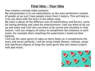 Final Idea – Your Idea
Your creative concept/video synopsis:
My interpretation is to use watermelons as the main performers instead
of people as we can’t have people closer than 2 meters. This will help as
I can use them with the lyrics in the whole song.
My story is about all the different uses of watermelons and berries, some
for eating/drinking and some for entertainment. I will use them to be cut
up and eaten and I will also use them to be carved and smashed in slow
motion. I will use imagery of colour to compliment the emotions in each
scene, for example when smashing the watermelon I could use blue
lighting.
I will use the same genre of video as Harry Styles as it compliments the
lyrics and music perfectly. I will be using simple themes, settings, props
and significant objects to keep the same genre that the viewers expect
with pop music.
 