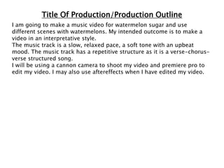 Title Of Production/Production Outline
I am going to make a music video for watermelon sugar and use
different scenes with watermelons. My intended outcome is to make a
video in an interpretative style.
The music track is a slow, relaxed pace, a soft tone with an upbeat
mood. The music track has a repetitive structure as it is a verse-chorus-
verse structured song.
I will be using a cannon camera to shoot my video and premiere pro to
edit my video. I may also use aftereffects when I have edited my video.
 