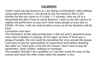 Locations
I won’t need any big locations as I am doing a minimalistic video without
using many performers. I am going to use my family to film in the
kitchen for the last scene as it is only 1-5 seconds, they are all in a
household and don’t have to social distance. I plan to use the camera to
replace the performers as you can’t have many people at once due to
COVID-19 rules. I will not need to plan a recce as all my locations will be
local.
Limitations and risks:
The limitations of the video production is that we aren’t allowed to have
more than 6 people in a group, all 2m apart, at once. If there was a
group of people, the risk could be spreading the virus around the group.
I will have to pay for watermelons to experiment with before shooting
the video as I need quite a few but this means I don’t have to pay for
performers, food, clothes, makeup or transport.
The weather shouldn’t be a problem as I can film inside for most of the
scenes and shoot the other shots when the weather is dry.
 