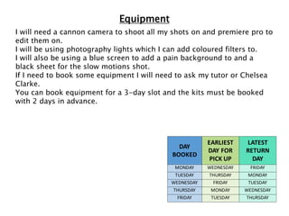Equipment
I will need a cannon camera to shoot all my shots on and premiere pro to
edit them on.
I will be using photography lights which I can add coloured filters to.
I will also be using a blue screen to add a pain background to and a
black sheet for the slow motions shot.
If I need to book some equipment I will need to ask my tutor or Chelsea
Clarke.
You can book equipment for a 3-day slot and the kits must be booked
with 2 days in advance.
DAY
BOOKED
EARLIEST
DAY FOR
PICK UP
LATEST
RETURN
DAY
MONDAY WEDNESDAY FRIDAY
TUESDAY THURSDAY MONDAY
WEDNESDAY FRIDAY TUESDAY
THURSDAY MONDAY WEDNESDAY
FRIDAY TUESDAY THURSDAY
 