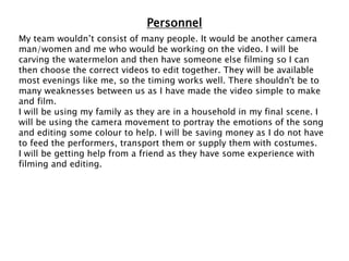Personnel
My team wouldn’t consist of many people. It would be another camera
man/women and me who would be working on the video. I will be
carving the watermelon and then have someone else filming so I can
then choose the correct videos to edit together. They will be available
most evenings like me, so the timing works well. There shouldn't be to
many weaknesses between us as I have made the video simple to make
and film.
I will be using my family as they are in a household in my final scene. I
will be using the camera movement to portray the emotions of the song
and editing some colour to help. I will be saving money as I do not have
to feed the performers, transport them or supply them with costumes.
I will be getting help from a friend as they have some experience with
filming and editing.
 