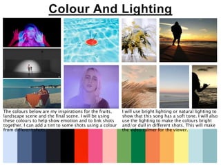 Colour And Lighting
The colours below are my inspirations for the fruits,
landscape scene and the final scene. I will be using
these colours to help show emotion and to link shots
together. I can add a tint to some shots using a colour
from different shots.
I will use bright lighting or natural lighting to
show that this song has a soft tone. I will also
use the lighting to make the colours bright
and/or dull in different shots. This will make
the video calmer for the viewer.
 