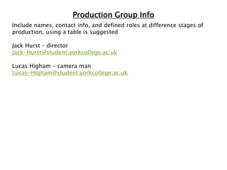 Production Group Info
Include names, contact info, and defined roles at difference stages of
production, using a table is suggested
Jack Hurst – director
Jack-Hurst@student.yorkcollege.ac.uk
Lucas Higham – camera man
Lucas-Higham@student.yorkcollege.ac.uk
 