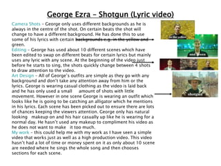 George Ezra – Shotgun (Lyric video)
Camera Shots – George only uses different backgrounds as he is
always in the centre of the shot. On certain beats the shot will
change to have a different background. He has done this to use
some of his lyrics with certain backgrounds e.g. in the yellow and
green.
Editing – George has used about 10 different scenes which have
been edited to swap on different beats for certain lyrics but mainly
uses any lyric with any scene. At the beginning of the video just
before he starts to sing, the shots quickly change between 4 shots
to draw attention to the video.
Art Design – All of George’s outfits are simple as they go with any
background and don’t take any attention away from him or the
lyrics. George is wearing casual clothing as the video is laid back
and he has only used a small amount of shots with little
movement. However in one scene George is wearing an outfit which
looks like he is going to be catching an alligator which he mentions
in his lyrics. Each scene has been picked out to ensure there are lots
of chances keeping the viewers attention. George only has natural
looking makeup on and his hair casually up like he is wearing for a
normal day. He hasn’t used any makeup to compliment his video as
he does not want to make it too much.
My work – this could help me with my work as I have seen a simple
video that works just as well as a high production video. This video
hasn’t had a lot of time or money spent on it as only about 10 scene
are needed where he sings the whole song and then chooses
sections for each scene.
 