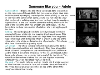 Someone like you - Adele
Camera Shots – It looks like the whole video was done in one shot
as the cameraman follows Adele, but the separate shots have been
made into one by merging them together when editing. At the end
of the video the camera man spins around in a full circle to show
that her friend is walking away and then to show how she reacts as
it goes silent. In the last shot the camera is wobbly whereas in the
rest of the video the shot was smooth and continuous. This has
been done to show the emotion of Adele as she is struggling with
her loss.
Editing – The editing has been done cleverly because they have
merged different shots into one making it look continuous. This
could have been done reflect their old days were their happiness
was continuous until it stopped which is shown at the end of the
video where the shots are faded on top of each other. This shows
that their relationship is growing apart.
Art Design – The whole video is filmed in black and white as the
whole video is about loss and heart break. They have also added
black boarders to emphasises the video being in black and white
and to make it look more emotional for her loss and regret. Adele
has used a shop as the scene for her being left by her friend. This
could have been done to show that this can happen to anyone
wherever you are or how close your are to them.
My work – This could help my work as I could edit 2 shots together
to look like one continuous shot and to make the video flow with
the lyrics. I could also fade one shot on top of the other if the
song’s emotions link closely.
 