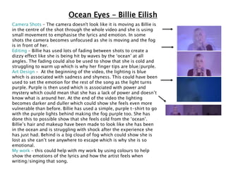 Ocean Eyes – Billie Eilish
Camera Shots – The camera doesn't look like it is moving as Billie is
in the centre of the shot through the whole video and she is using
small movement to emphasise the lyrics and emotion. In some
shots the camera becomes unfocused as she is moving and the fog
is in front of her.
Editing – Billie has used lots of fading between shots to create a
dizzy effect like she is being hit by waves by the ‘ocean’ at all
angles. The fading could also be used to show that she is cold and
struggling to warm up which is why her finger tips are blue/purple.
Art Design – At the beginning of the video, the lighting is blue
which is associated with sadness and shyness. This could have been
used to set the emotion for the rest of the song as the light turns
purple. Purple is then used which is associated with power and
mystery which could mean that she has a lack of power and doesn’t
know what is around her. At the end of the video the lighting
becomes darker and duller which could show she feels even more
vulnerable than before. Billie has used a simple, purple t-shirt to go
with the purple lights behind making the fog purple too. She has
done this to possible show that she feels cold from the ‘ocean’.
Billie’s hair and makeup have been made to look like she has been
in the ocean and is struggling with shock after the experience she
has just had. Behind is a big cloud of fog which could show she is
lost as she can’t see anywhere to escape which is why she is so
emotional.
My work – this could help with my work by using colours to help
show the emotions of the lyrics and how the artist feels when
writing/singing that song.
 
