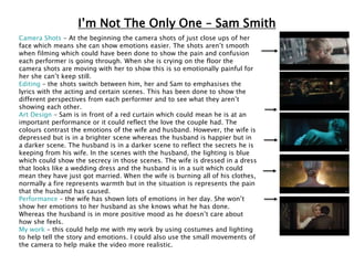 I’m Not The Only One – Sam Smith
Camera Shots – At the beginning the camera shots of just close ups of her
face which means she can show emotions easier. The shots aren’t smooth
when filming which could have been done to show the pain and confusion
each performer is going through. When she is crying on the floor the
camera shots are moving with her to show this is so emotionally painful for
her she can’t keep still.
Editing – the shots switch between him, her and Sam to emphasises the
lyrics with the acting and certain scenes. This has been done to show the
different perspectives from each performer and to see what they aren’t
showing each other.
Art Design – Sam is in front of a red curtain which could mean he is at an
important performance or it could reflect the love the couple had. The
colours contrast the emotions of the wife and husband. However, the wife is
depressed but is in a brighter scene whereas the husband is happier but in
a darker scene. The husband is in a darker scene to reflect the secrets he is
keeping from his wife. In the scenes with the husband, the lighting is blue
which could show the secrecy in those scenes. The wife is dressed in a dress
that looks like a wedding dress and the husband is in a suit which could
mean they have just got married. When the wife is burning all of his clothes,
normally a fire represents warmth but in the situation is represents the pain
that the husband has caused.
Performance – the wife has shown lots of emotions in her day. She won’t
show her emotions to her husband as she knows what he has done.
Whereas the husband is in more positive mood as he doesn’t care about
how she feels.
My work – this could help me with my work by using costumes and lighting
to help tell the story and emotions. I could also use the small movements of
the camera to help make the video more realistic.
 