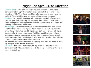 Night Changes - One Direction
Camera Shots – the camera shots have been used to show the
perspective through their date’s eyes. Each shot is of one of the
member of 1D. They have used lots of movement in this video to
make it feel more like you are there with them on the date.
Editing – they switch between all 5 dates to show all of the events
that happen and that they are all going well to end. There hasn’t
been any special editing effects added to keep the video simple and
to keep the focus on the dates.
Art Design – Each member have used different colours and scenes
to show their individual styles. Harry has used a dark scene with
areas lit up. Liam has used bright neon colours to create a brighter
scene whilst it being night time. Naill has used browns, red and
greens to create a warm snug scene. Louis has used greens and
blues to make their date brighter and fresher. Zayn has used deeper
colours to make the scene more romantic.
Performance – each date starts out going very well but they all end
up being a bad date for them both.
My work – this could help me with my work as I could use the
perspective of other performers to tell a story or to make the video
more interesting.
 