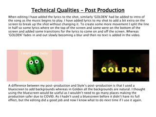 Technical Qualities – Post Production
When editing I have added the lyrics to the shot, similarly ‘GOLDEN’ had be added to intro of
the song as the music begins to play. I have added lyrics to my shot to add a bit extra on the
screen to break up the shot without changing it. To create some more movement I split the line
in half so some lyrics where on the top of the screen and some were on the bottom of the
screen and added some transitions for the lyrics to come on and off the screen. Whereas
‘GOLDEN’ fades in and out slowly becoming a blur and then no text is added in the video.
A difference between my post-production and Style’s post-production is that I used a
bluescreen to add backgrounds whereas in Golden all the backgrounds are natural. I thought
using the bluescreen would be useful as I wouldn’t need to go many places making the
production safer due to COVID. As I hadn’t used a bluescreen before it didn’t have its full
effect, but the editing did a good job and now I know what to do next time if I use it again.
 