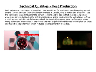 Technical Qualities – Post Production
Both videos use transitions, in my video I use transitions for additional visuals coming on and
off the screens and use them quite often whereas in Golden, only 2 transitions are used. I use
the transitions to add movement to certain sections and to add to that shot to compliment
what is on screen. In Golden the only transitions are at the start where the video fades in from
a black screen and the title fades on and off. I think Golden seems more professional as not
many transitions are needed as the scenes are well organized where I was running low on shots
and hadn’t used performers which reduced the movement in the video.
 