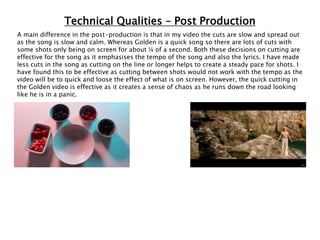 Technical Qualities – Post Production
A main difference in the post-production is that in my video the cuts are slow and spread out
as the song is slow and calm. Whereas Golden is a quick song so there are lots of cuts with
some shots only being on screen for about ¼ of a second. Both these decisions on cutting are
effective for the song as it emphasises the tempo of the song and also the lyrics. I have made
less cuts in the song as cutting on the line or longer helps to create a steady pace for shots. I
have found this to be effective as cutting between shots would not work with the tempo as the
video will be to quick and loose the effect of what is on screen. However, the quick cutting in
the Golden video is effective as it creates a sense of chaos as he runs down the road looking
like he is in a panic.
 
