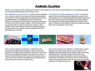 AestheticQualities
Overall I amvery happy with the aestheticsand howthey all worktogether asa video. There are sectionsthat lookmore aesthetically pleasing
and some sectionscould be better thanhow they are now.
Isthe aestheticsof your video creative?– I would say that the aesthetics
of my video are creative asI have used different coloursand lighting
for each section.I have used studio lights and coloured filtersto control
the aestheticseasier by choosing pink and blue for those shots.I
decided for the bluescreenand the animation background I was going
for block colours,bold and pastel, asagain I can control what colours
are being used. Before Istarted producing and editing my video,I
decided to have a colour scheme of blue, pink and greenasthey are
the coloursof the fruit I amusing and would compliment/ link all the
shotstogether very smoothly.
What aspectsof your video’saestheticsdo youlike?– my favourite
aspect of the video isthe blue and pink lighting asit looksthe most
professionalout of all the aestheticaspects. These shotslookthe best as
they are all close ups, meaning everything isin focuswith possibly a
blurry background. Another aestheticaspect that I really like isthe
chose of having bold coloursinstead of patterned backgroundsdesign
which would be distracting fromthe video.
What are the strengthsof the aesthetics?– asshownabove, the
strengthsof the aestheticsisthe the lighting in the berry scenes,the
block colours,the colour scheme and the use of the camera. I have used
the camera by changing the focuspoint to be able to move away or
towardsthe bowl of berriesand the have the berriesslowly come in or
out of focus.I think thisaddsto the aestheticsasit createsthe smooth
flowing look which I have kept throughthe video.
What are the weaknessof the aesthetics?– asshownabove, I used a
bluescreenthat worked pretty well but it could be better for the
aestheticsif the whole background was smoother without any creases
effecting the colour. Thiscould be easily fixed to make a more
professionallooking video.Shownbelow isanother aspect that isa
weaknessfoe the aesthetics,the bluescreendidn’t workwell with the
dogsand the watermelonpiece istoo over exposed for the shot.Both
of these can be easily fixed next time.
 