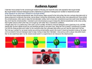 Audience Appeal
I feel that I have worked for the correct target market for thissong and made the video with aspectsfor that targetmarket.
My targetmarket iskidsand teenagersasHarry Styleshasanaudienceof teenagersbut I wanted to includekidsaswell.
What aspectsof my video have I included for my target market?
For the kidsI have added animationsand used vibrant colours.These appeal for the kidsasthey likemore cartoony charactersand/ or
showscompared to adultswho likedarker, scarier shows.I added the animationsto make the video more enjoyableand I have added
the animationsevery other scene to keep the kidsinterested asthey tend to have short concentrationspamsso could loose interested if
they didn’t see the animationsoften. I decided to add vibrantcoloursasagainit keepsthe childrenconcentrated onthe video asthey
like brighter coloursasthat’swhat they are brought up withrather thana monochrome aesthetics.
I thought using fruit ina positiveway inthe video, asfruit ismostly not liked by kidsand teenagers,wasa greatway to try and help
change their opinion/ outlook about fruit and hopefully get them to eat some more. Using the fruit to create 2 animalsand to present
fruit withthe closeupsshots work better for the audiencerather than unfocused shots where youcan't see the detail eachfruit has.
The final way I worked for my target market wasadding animations(the eyes) to the bowl of mixed berrieswhich brokeup the scene
a bit asvideosfor kidsand teenagersneed to keep moving to keep them interested. I alsocame up witha unique idea whichmeant
that no one would have seen it so the viewerswould watchit a coupletimes to not missout on the detailsadded.
 