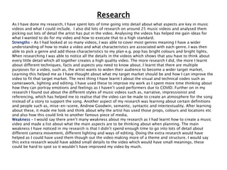 Research
As I have done my research, I have spent lots of time going into detail about what aspects are key in music
videos and what I could include. I also did lots of research on around 25 music videos and analysed them
picking out lots of detail the artist has put in the video. Analysing the videos has helped me gain ideas for
what I wanted to do for my video and how to execute that to a high standard.
Strengths – As I had looked at so many videos, I was able to cover most genres meaning I have a wider
understanding of how to make a video and what characteristics are associated with each genre. I was then
able to pick a genre and add those characteristics to my plan e.g. pop has bright colours and bright lights.
When researching I was able to notice all the details in the videos which shows that you have to think about
every little detail which all together creates a high quality video. The more research I did, the more I learnt
about different techniques, facts and aspects you need to know about. I learnt that there are multiple
purposes for a video, such as, the artist wants to widen their audience to become a wider target market.
Learning this helped me as I have thought about what my target market should be and how I can improve the
video to fit that target market. The next thing I have learnt I about the visual and technical codes such as
camerawork, lighting and editing. I have used these to improve my work as I spent more time thinking about
how they can portray emotions and feelings as I haven’t used performers due to COVID. Further on in my
research I found out about the different styles of music videos such as, narrative, impressionist and
referencing, which has helped me to realise that the video can be made to create an atmosphere for the song
instead of a story to support the song. Another aspect of my research was learning about certain definitions
and people such as, mise-en-scene, Andrew Goodwin, semantic, syntactic and intertextuality. After learning
about these, it made me look and think about why the artist has used those props, colours and locations etc
and also how this could link to another famous piece of media.
Weakness – I would say there aren’t many weakness about my research as I had learnt how to create a music
video and made a list about what the main aspects are to be thinking about when planning. The main
weakness I have noticed in my research is that I didn’t spend enough time to go into lots of detail about
different camera movement, different lighting and ways of editing. Doing the extra research would have
helped as I could have used them though out the video making more of a theme and structure. I would say
this extra research would have added small details to the video which would have small meanings, these
could be hard to spot so it wouldn’t have improved my video by much.
 