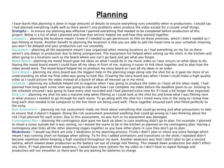 Planning
I have learnt that planning is done in huge amounts of details to ensure everything runs smoothly when in productions. I would say
I had planned everything really well as there weren’t any problems when produce the video except for a couple small things.
Strengths – to ensure my planning was effective I panned everything that needed to be completed before production of this
project. Below is a list of what I planned and how that section helped me and how they worked together.
Locations – planning the locations meant I knew if I needed to get permission to film on those premises, which I didn’t needed as I
was filming at home. Another benefit to planning the locations is that you are able to add the travel time to your schedule meaning
you won’t be delayed and your production can run smoothly.
Equipment – planning all the equipment meant I was organised when moving locations as I had everything on my list so there
weren’t any delays in production due to being unorganised. The equipment list helped when setting up the shots in the kitchen and
when going to a locations such as the beach where you can’t go back and get what you forgot.
Mood Board – planning my mood board gave me ideas on what I could do in my music video as I was unsure on what ideas to do.
Having the mood board meant I could have all my ideas in front of me, making it easier to link them together and to plan how the
video would work. The mood board helped me to produce my story board as I put all my ideas in an order.
Story Board – planning my story board was the biggest help in the planning stage along side the shot list as it gave me more of an
understanding on what my final video was going to look like. Creating the story board was when I knew I could make a high quality
video as I could picture the video instead of a bunch of ideas all messed up in my mind.
Schedule – planning my schedule helped me to organise when I was going to produce the video as I have all the ideas ready. I had
planned how long each scene/shot was going to take and how I can complete my video before the deadline given to us. Sticking to
the schedule ensured I was going to have every shot recorded and I had planned extra time for if I took a bit longer than expected.
Shot List – planning my shot list was a massive help when filming as I could look at the shot list and know what I was filming next
or what process I needed to go through for each scene. To go along with the shot list I timed every line in the song so I knew how
long each shot needed to be compared to the line there are being used with. These together ensured each shot fitted perfectly to
the song.
Risk Assessment – planning my risk assessment made me think about everything that could go wrong and what precautions to take
to ensure that it doesn’t happen. Doing the risk assessment prevented anything that could go wrong as I was thinking about the
risk I had planned for each scene. Due to this assessment, no was hurt or no equipment was damaged.
Contingency Plan – planning the contingency plan gave me back up ideas in case anything didn’t go to plan. For example, I planned
to shoot a scene outside but it was raining, so I moved the scene to be in the kitchen as planned on my contingency plan. Having a
contingency plan links all the other planning stages together as you have other plans in case they don’t go to plan.
Weaknesses – I would say there are only 2 weakness to my planning process. Firstly I didn’t plan or shoot any extra footage which
meant I was running short on footage when editing. To fix this I added animations and transitions so the shots I repeated didn’t
become repetitive whilst keeping a high standard throughout my work. Another weakness was that I didn’t plan to get a second
battery, which slowed down production as the battery ran out of charge mid filming. This slowed down production but didn’t effect
any shots. If I had planned these weakness, I would have more options for my video so I don’t have to repeat footage and
production will run smoother as there won't be any waiting for batteries to charge.
 