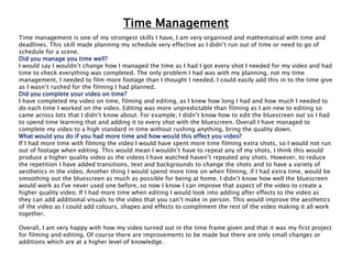Time Management
Time management is one of my strongest skills I have, I am very organised and mathematical with time and
deadlines. This skill made planning my schedule very effective as I didn’t run out of time or need to go of
schedule for a scene.
Did you manage you time well?
I would say I wouldn’t change how I managed the time as I had I got every shot I needed for my video and had
time to check everything was completed. The only problem I had was with my planning, not my time
management, I needed to film more footage than I thought I needed. I could easily add this in to the time give
as I wasn’t rushed for the filming I had planned.
Did you complete your video on time?
I have completed my video on time, filming and editing, as I knew how long I had and how much I needed to
do each time I worked on the video. Editing was more unpredictable than filming as I am new to editing so
came across lots that I didn’t know about. For example, I didn’t know how to edit the bluescreen out so I had
to spend time learning that and adding it to every shot with the bluescreen. Overall I have managed to
complete my video to a high standard in time without rushing anything, bring the quality down.
What would you do if you had more time and how would this effect you video?
If I had more time with filming the video I would have spent more time filming extra shots, so I would not run
out of footage when editing. This would mean I wouldn’t have to repeat any of my shots, I think this would
produce a higher quality video as the videos I have watched haven’t repeated any shots. However, to reduce
the repetition I have added transitions, text and backgrounds to change the shots and to have a variety of
aesthetics in the video. Another thing I would spend more time on when filming, if I had extra time, would be
smoothing out the bluescreen as much as possible for being at home. I didn’t know how well the bluescreen
would work as I've never used one before, so now I know I can improve that aspect of the video to create a
higher quality video. If I had more time when editing I would look into adding after effects to the video as
they can add additional visuals to the video that you can’t make in person. This would improve the aesthetics
of the video as I could add colours, shapes and effects to compliment the rest of the video making it all work
together.
Overall, I am very happy with how my video turned out in the time frame given and that it was my first project
for filming and editing. Of course there are improvements to be made but there are only small changes or
additions which are at a higher level of knowledge.
 