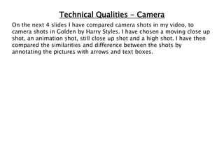 Technical Qualities - Camera
On the next 4 slides I have compared camera shots in my video, to
camera shots in Golden by Harry Styles. I have chosen a moving close up
shot, an animation shot, still close up shot and a high shot. I have then
compared the similarities and difference between the shots by
annotating the pictures with arrows and text boxes.
 