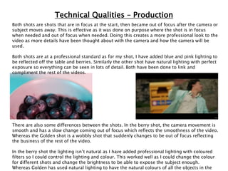 Technical Qualities – Production
Both shots are shots that are in focus at the start, then became out of focus after the camera or
subject moves away. This is effective as it was done on purpose where the shot is in focus
when needed and out of focus when needed. Doing this creates a more professional look to the
video as more details have been thought about with the camera and how the camera will be
used.
Both shots are at a professional standard as for my shot, I have added blue and pink lighting to
be reflected off the table and berries. Similarly the other shot have natural lighting with perfect
exposure so everything can be seen in lots of detail. Both have been done to link and
compliment the rest of the videos.
There are also some differences between the shots. In the berry shot, the camera movement is
smooth and has a slow change coming out of focus which reflects the smoothness of the video.
Whereas the Golden shot is a wobbly shot that suddenly changes to be out of focus reflecting
the business of the rest of the video.
In the berry shot the lighting isn’t natural as I have added professional lighting with coloured
filters so I could control the lighting and colour. This worked well as I could change the colour
for different shots and change the brightness to be able to expose the subject enough.
Whereas Golden has used natural lighting to have the natural colours of all the objects in the
 
