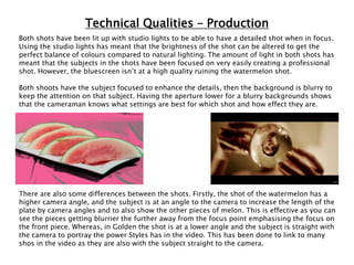 Technical Qualities – Production
Both shots have been lit up with studio lights to be able to have a detailed shot when in focus.
Using the studio lights has meant that the brightness of the shot can be altered to get the
perfect balance of colours compared to natural lighting. The amount of light in both shots has
meant that the subjects in the shots have been focused on very easily creating a professional
shot. However, the bluescreen isn’t at a high quality ruining the watermelon shot.
Both shoots have the subject focused to enhance the details, then the background is blurry to
keep the attention on that subject. Having the aperture lower for a blurry backgrounds shows
that the cameraman knows what settings are best for which shot and how effect they are.
There are also some differences between the shots. Firstly, the shot of the watermelon has a
higher camera angle, and the subject is at an angle to the camera to increase the length of the
plate by camera angles and to also show the other pieces of melon. This is effective as you can
see the pieces getting blurrier the further away from the focus point emphasising the focus on
the front piece. Whereas, in Golden the shot is at a lower angle and the subject is straight with
the camera to portray the power Styles has in the video. This has been done to link to many
shos in the video as they are also with the subject straight to the camera.
 