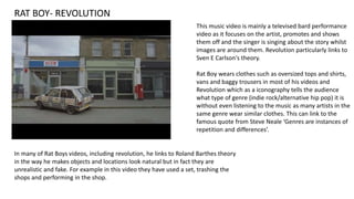 RAT BOY- REVOLUTION
In many of Rat Boys videos, including revolution, he links to Roland Barthes theory
in the way he makes objects and locations look natural but in fact they are
unrealistic and fake. For example in this video they have used a set, trashing the
shops and performing in the shop.
This music video is mainly a televised bard performance
video as it focuses on the artist, promotes and shows
them off and the singer is singing about the story whilst
images are around them. Revolution particularly links to
Sven E Carlson's theory.
Rat Boy wears clothes such as oversized tops and shirts,
vans and baggy trousers in most of his videos and
Revolution which as a iconography tells the audience
what type of genre (indie rock/alternative hip pop) it is
without even listening to the music as many artists in the
same genre wear similar clothes. This can link to the
famous quote from Steve Neale ‘Genres are instances of
repetition and differences’.
 