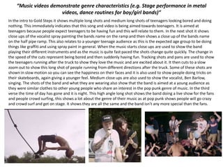 “Music videos demonstrate genre characteristics (e.g. Stage performance in metal
videos, dance routines for boy/girl bands)”
In the intro to Gold Steps it shows multiple long shots and medium long shots of teenagers looking bored and doing
nothing. This immediately indicates that this song and video is being aimed towards teenagers. It is aimed at
teenagers because people expect teenagers to be having fun and this will relate to them. In the next shot it shows
close ups of the vocalist spray painting the bands name on the ramp and then shows a close up of the bands name
on the half pipe ramp. This also relates to a younger teenage audience as this is the expected age group to be doing
things like graffiti and using spray paint in general. When the music starts close ups are used to show the band
playing their different instruments and as the music is quite fast paced the shots change quite quickly. The change in
the speed of the cuts represent being bored and then suddenly having fun. Tracking shots and pans are used to show
the teenagers running after the truck to show they love the music and are excited about it. It then cuts to a slow
zoom out to show this long shot of people running from different directions after the truck. Some of these shots are
shown in slow motion so you can see the happiness on their faces and it is also used to show people doing tricks on
their skateboards, again giving a younger feel. Medium close ups are also used to show the vocalist, Ben Barlow,
singing. The shots of the band and what they are wearing also show that the band is aimed at a young audience as
they were similar clothes to other young people who share an interest in the pop punk genre of music. In the third
verse the time of day has gone and it is night. This high angle long shot shows the band doing a live show for the fans
and people crowd surfing, this shows a lot about the genre of their music as at pop punk shows people will go crazy
and crowd surf and get on stage. It shows they are all the same and the band isn’t any more special than the fans.
 