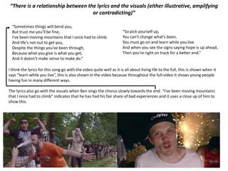 “There is a relationship between the lyrics and the visuals (either illustrative, amplifying
or contradicting)”
“Sometimes things will bend you,
But trust me you'll be fine,
I've been moving mountains that I once had to climb.
And life's not out to get you,
Despite the things you've been through,
Because what you give is what you get,
And it doesn't make sense to make do.”
“So pick yourself up,
You can't change what's been,
You must go on and learn while you live.
And when you see the signs saying hope is up ahead,
Then you're right on track for a better end.”
I think the lyrics for this song go with the video quite well as it is all about living life to the full, this is shown when it
says “learn while you live”, this is also shown in the video because throughout the full video it shows young people
having fun in many different ways.
The lyrics also go with the visuals when Ben sings the chorus slowly towards the end. “I've been moving mountains
that I once had to climb” indicates that he has had his fair share of bad experiences and it uses a close up of him to
show this.
 