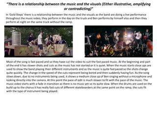 “There is a relationship between the music and the visuals (Either illustrative, amplifying
or contradicting)”
In ‘Gold Steps’ there is a relationship between the music and the visuals as the band are doing a live performance
throughout the music video, they perform in the day on the truck and Ben performs by himself also and then they
perform at night on the same truck without the ramp.
Most of the song is fast paced and so they have cut the video to suit the fast paced music. At the beginning and part
of the end it has slower shots and cuts as the music has not started or it is quiet. When the music starts close ups are
used to show the band playing their different instruments and as the music is quite fastpaced so the shots change
quite quickly. The change in the speed of the cuts represent being bored and then suddenly havingfun. As the song
slows down, due to no instruments being used, it shows a medium close up of Ben singing without a microphone and
looking directly into the camera. At this point the pace of edit is much slower to fit with the pace of the music. The
music video starts with a fade in transition as there is no music yet so its quite slow. When the drums are used on the
build up to the chorus it has really fast cuts of different skateboarders at the same point on the ramp, the cuts fit
with the type of instrument being played.
 
