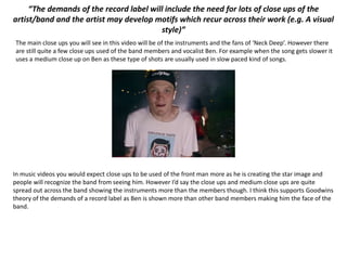 “The demands of the record label will include the need for lots of close ups of the
artist/band and the artist may develop motifs which recur across their work (e.g. A visual
style)”
The main close ups you will see in this video will be of the instruments and the fans of ‘Neck Deep’. However there
are still quite a few close ups used of the band members and vocalist Ben. For example when the song gets slower it
uses a medium close up on Ben as these type of shots are usually used in slow paced kind of songs.
In music videos you would expect close ups to be used of the front man more as he is creating the star image and
people will recognize the band from seeing him. However I’d say the close ups and medium close ups are quite
spread out across the band showing the instruments more than the members though. I think this supports Goodwins
theory of the demands of a record label as Ben is shown more than other band members making him the face of the
band.
 