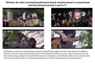 “Whether the video is primarily performance based, narrative based or concept based
and how elements of each is used in it”
‘Gold Steps’ is pretty much all performance based, they perform throughout the full music video but in different
locations. The main shots of them performing are on the back of a truck and a ramp on top of the same truck, we
also see Ben doing a solo bit on the wall whilst everyone is having fun. I also think this video is quite concept based
with the lyrics and the video, it is telling listeners/viewers to live their lives and have fun while they do it.
 