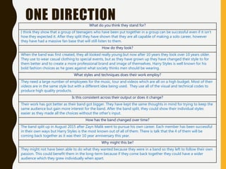 ONE DIRECTIONWhat do you think they stand for?
I think they show that a group of teenagers who have been put together in a group can be successful even if it isn’t
how they expected it. After they split they have shown that they are all capable of making a solo career, however
they have had a massive fan base that will still listen to them.
How do they look?
When the band was first created, they all looked really young but now after 10 years they look over 10 years older.
They use to wear casual clothing to special events, but as they have grown up they have changed their style to for
them better and to create a more professional brand and image of themselves. Harry Styles is well known for his
bold fashion choices as he goes against what society thinks men should be wearing.
What styles and techniques does their work employ?
They need a large number of employees for the music, tour and videos which are all on a high budget. Most of their
videos are in the same style but with a different idea being used. They use all of the visual and technical codes to
produce high quality products.
Is this consistent across their output or does it change?
Their work has got better as their band got bigger. They have kept the same thoughts in mind for trying to keep the
same audience but gain more interest for the band. After the band split, they could show their individual styles
easier as they made all the choices without the other’s input.
How has the band changed over time?
The band split up in August 2015 after Zayn Malik went to pursue his own career. Each member has been successful
in their own ways but Harry Styles is the most known out of all of them. There is talk that the 4 of them will be
coming back together as it was their 10 year anniversary this year.
Why might this be?
They might not have been able to do what they wanted because they were in a band so they left to follow their own
passion. This could benefit them in the long-term because if they come back together they could have a wider
audience which they grew individually when apart.
 