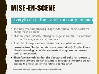 MISE-EN-SCENE
• The more you study moving image texts, you will come across the
phrase ‘mise-en-scene’
• Mise en scène – literally “placing on stage” in French – is a common
term in film analysis and criticism circles.
• To explain it simply, mise en scène refers to what we see
onscreen in a film [or in this case a music video]. It’s the film’s
visuals; meaning, all of the elements that appear on camera
their arrangement.
• Therefore everything that the director and artist has chosen to
include in a video we can assume is deliberate therefore we can
discuss the meaning of this relating to the artist
“Everything in the frame can carry meaning.”
https://www.lightsfilmschool.com/blog/mise-en-scene-in-film-afk
 
