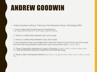 ANDREW GOODWIN
• Andrew Goodwin writing in ‘Dancing in the Distraction Factory’ (Routledge 1992)
1. Music videos demonstrate genre characteristics
e.g. stage performance in rock video, dance routine.
2. There is a relationship between lyrics and visuals
3. There is a relationship between music and visuals
4. The demands of the record label will include the need for lots of close ups of the artist
and the artist may develop motifs which recur across their work (a visual style).
5. There is frequently reference to notion of looking (screens within screens, telescopes,
etc) and particularly voyeuristic treatment of the female body.
6. There is often intertextual reference (to films, tv programmes, other music videos, artists
etc).
 