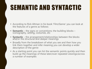 SEMANTIC AND SYNTACTIC
• According to Rick Altman in his book ‘Film/Genre’ you can look at
the features of a genre as follows:
• Semantic – the signs or conventions; the building blocks –
iconography, setting, costumes, etc
• Syntactic – the arrangement/relationships between the blocks
and/or the structural and deeper meanings
• Broadly from the breakdown of what you see and then how you
link them together and infer meaning you can develop a wider
description of the genre
• As a starting point you can list the semantic points quickly and then
build up the meanings of these later/over repeated viewings/across
a number of examples
 