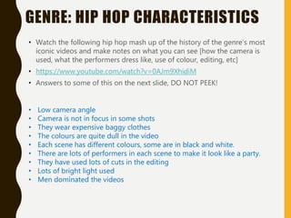 GENRE: HIP HOP CHARACTERISTICS
• Watch the following hip hop mash up of the history of the genre’s most
iconic videos and make notes on what you can see [how the camera is
used, what the performers dress like, use of colour, editing, etc]
• https://www.youtube.com/watch?v=0AJm9XhidiM
• Answers to some of this on the next slide, DO NOT PEEK!
• Low camera angle
• Camera is not in focus in some shots
• They wear expensive baggy clothes
• The colours are quite dull in the video
• Each scene has different colours, some are in black and white.
• There are lots of performers in each scene to make it look like a party.
• They have used lots of cuts in the editing
• Lots of bright light used
• Men dominated the videos
 