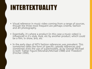 INTERTEXTUALITY
• Visual reference in music video coming from a range of sources,
though the three most frequent are perhaps cinema, fashion
and art photography.
• Essentially, it’s where a product [in this case a music video] is
influenced in it’s style, look, etc by another product, which could
be a film, tv show, arts, etc
• In the early days of MTV fashion references was prevalent. This
sometimes takes the form of specific catwalk references and
sometimes even the use of supermodels, as by George Michael
in both ‘Father Figure’(Morahan/Michael 1988) and ‘Freedom’
(Fincher 1990).
 