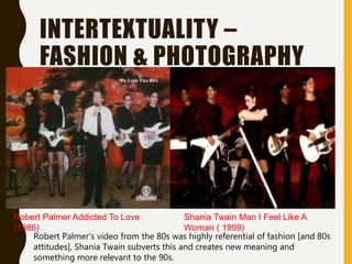 INTERTEXTUALITY –
FASHION & PHOTOGRAPHY
Robert Palmer Addicted To Love
(1986)
Shania Twain Man I Feel Like A
Woman ( 1999)
Robert Palmer’s video from the 80s was highly referential of fashion [and 80s
attitudes], Shania Twain subverts this and creates new meaning and
something more relevant to the 90s.
 