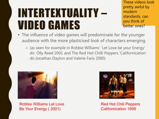 INTERTEXTUALITY –
VIDEO GAMES
• The influence of video games will predominate for the younger
audience with the more plasticised look of characters emerging
– (as seen for example in Robbie Williams’ ‘Let Love be your Energy’
dir. Olly Reed 2001 and The Red Hot Chilli Peppers ‘Californication’
dir.Jonathan Dayton and Valerie Faris 2000)
Red Hot Chili Peppers
Californication 1999
Robbie Williams Let Love
Be Your Energy ( 2001)
These videos look
pretty awful by
modern
standards, can
you think of
better ones?
 