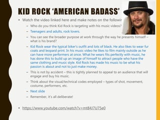 KID ROCK ‘AMERICAN BADASS’
• Watch the video linked here and make notes on the following:
– Who do you think Kid Rock is targeting with his music videos?
– Teenagers and adults, rock lovers.
– You can see the broader purpose at work through the way he presents himself –
what is his brand?
– Kid Rock wear the typical biker’s outfit and lots of black. He also likes to wear fur
coats and leopard print. In his music video he likes to film mainly outside as he
can have more performers at once. What he wears fits perfectly with music, he
has done this to build up an image of himself to attract people who have the
same clothing and music style. Kid Rock has made his music to be what his
passion is about and not to just make money.
– This is not by accident – this is tightly planned to appeal to an audience that will
engage and buy his music.
– Think about the visual/technical codes employed – types of shot, movement,
costume, performers, etc.
– Next slide
– Remember, it’s all deliberate!
• https://www.youtube.com/watch?v=mt84J7U75e0
 