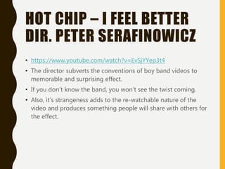 HOT CHIP – I FEEL BETTER
DIR. PETER SERAFINOWICZ
• https://www.youtube.com/watch?v=EvSjYYep3t4
• The director subverts the conventions of boy band videos to
memorable and surprising effect.
• If you don’t know the band, you won’t see the twist coming.
• Also, it’s strangeness adds to the re-watchable nature of the
video and produces something people will share with others for
the effect.
 