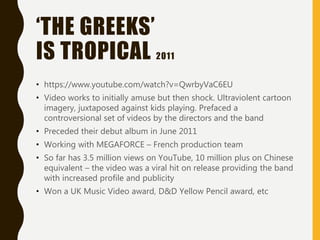 ‘THE GREEKS’
IS TROPICAL 2011
• https://www.youtube.com/watch?v=QwrbyVaC6EU
• Video works to initially amuse but then shock. Ultraviolent cartoon
imagery, juxtaposed against kids playing. Prefaced a
controversional set of videos by the directors and the band
• Preceded their debut album in June 2011
• Working with MEGAFORCE – French production team
• So far has 3.5 million views on YouTube, 10 million plus on Chinese
equivalent – the video was a viral hit on release providing the band
with increased profile and publicity
• Won a UK Music Video award, D&D Yellow Pencil award, etc
 