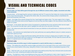 Visual codes
Visual codes can help define genre through the use of different camera shots, angles, movement and other
visual elements.
Camera shots – at the beginning the camera is stationary with the TV scene but then fades into moving camera shots
as the music becomes louder. Throughout the whole video, the camera shots change quickly to emphasises the
speed and busyness of the song.
Angles – the angle of the camera change from low, head height and higher shots. The main angle is from a higher
angle to show the whole scene as lots happens at once but they use lower angles in the hay scenes to show that the
singer is in power.
Movement – In the whole video there is lots of movement to compliment the music and lyrics which are at a rapid
pace. The movement has also been used to highlight the build ups to the next part of the song.
Colour –the colours are quite dull and toned down to have your attention on the performers or costumes and not the
backgrounds.
Costume – the costumes are mainly black but the main performers are wearing different colours in certain scenes to
make them stand out more.
Performers – there are a range of performers starting with kids then moving to a large group of adults in the night.
This shows that Kid Rock wants his audience to be teenagers and not just adults. He has made the scenes with the
ladies in to appeal more to his older audience.
Technical codes
Technical codes are all the ways in which equipment is used to tell the story in a media text.
Editing – The editing has used all the camera angles and shots to fit on the beats of the music and to fit the correct
scene to the correct section of the song. Using lots of shots in short section helps to emphasises busyness of the
song.
Audio – With the audio, you can hear every instruments and small sound but they have removed some sounds which
would ruin the music, smashing the bottle and the bike’s engines.
Lighting – The lighting is mainly natural lighting but they have used other lighting to make a clear image for close up
VISUAL AND TECHNICAL CODES
 